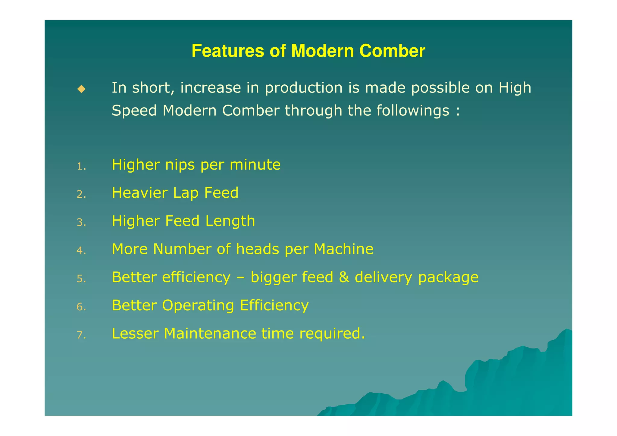 Features of Modern Comber
In short, increase in production is made possible on High
Speed Modern Comber through the followings :
1. Higher nips per minute
2. Heavier Lap Feed
3. Higher Feed Length
4. More Number of heads per Machine
5. Better efficiency – bigger feed & delivery package
6. Better Operating Efficiency
7. Lesser Maintenance time required.
 