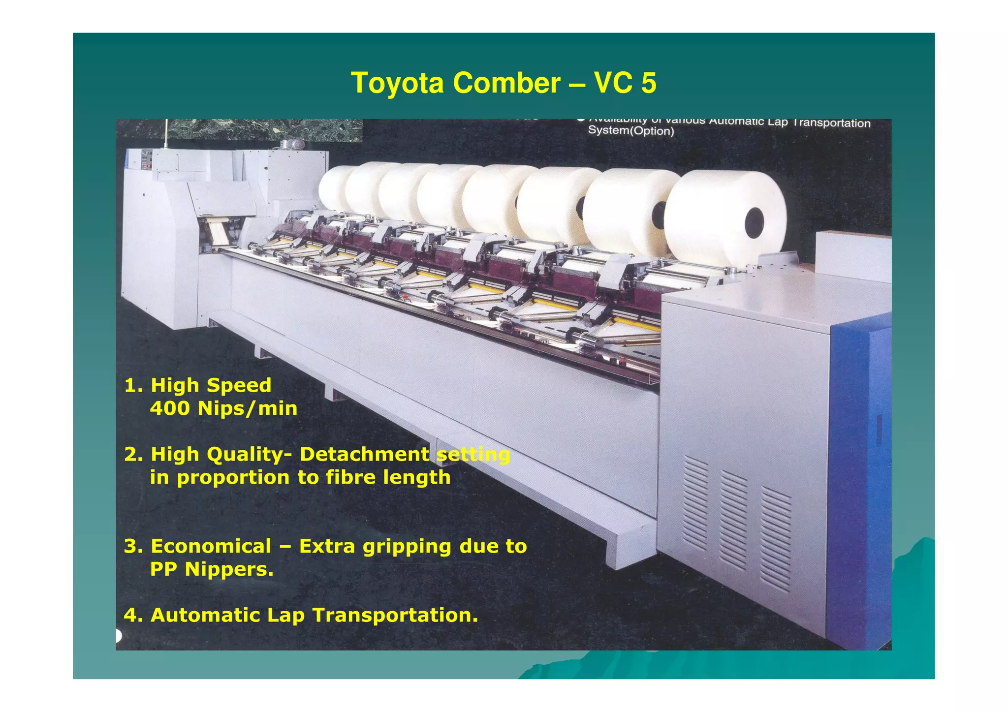 Toyota Comber – VC 5
1. High Speed
400 Nips/min
2. High Quality- Detachment setting
in proportion to fibre length
3. Economical – Extra gripping due to
PP Nippers.
4. Automatic Lap Transportation.
 