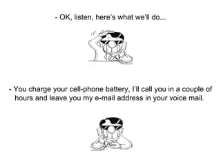 - OK, listen, here’s what we’ll do... - You charge your cell-phone battery, I’ll call you in a couple of hours and leave you my e-mail address in your voice mail.  