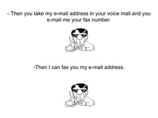 - Then you take my e-mail address in your voice mail and you e-mail me your fax number. Then I can fax you my e-mail address. 