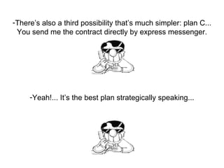 There’s also a third possibility that’s much simpler: plan C... You send me the contract directly by express messenger. Yeah!... It’s the best plan strategically speaking... 