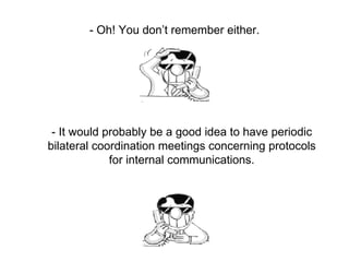 - Oh! You don’t remember either. - It would probably be a good idea to have periodic bilateral coordination meetings concerning protocols for internal communications. 