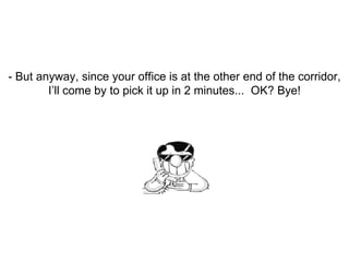 - But anyway, since your office is at the other end of the corridor, I’ll come by to pick it up in 2 minutes...  OK? Bye! 