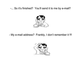 ... So it’s finished?  You’ll send it to me by e-mail? - My e-mail address?  Frankly, I don’t remember it !!! 
