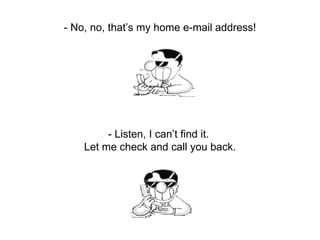 - No, no, that’s my home e-mail address! - Listen, I can’t find it.  Let me check and call you back. 