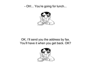 - Oh!... You’re going for lunch... OK, I’ll send you the address by fax. You’ll have it when you get back. OK? 