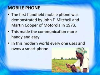 MOBILE PHONE
• The first handheld mobile phone was
demonstrated by John F. Mitchell and
Martin Cooper of Motorola in 1973.
• This made the communication more
handy and easy
• In this modern world every one uses and
owns a smart phone
 