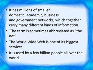 • It has millions of smaller
domestic, academic, business,
and government networks, which together
carry many different kinds of information.
• The term is sometimes abbreviated as "the
net".
• The World Wide Web is one of its biggest
services.
• It is used by a few billion people all over the
world.
 