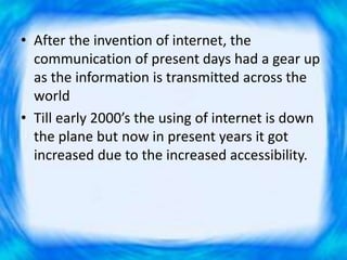 • After the invention of internet, the
communication of present days had a gear up
as the information is transmitted across the
world
• Till early 2000’s the using of internet is down
the plane but now in present years it got
increased due to the increased accessibility.
 
