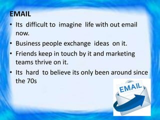 EMAIL
• Its difficult to imagine life with out email
now.
• Business people exchange ideas on it.
• Friends keep in touch by it and marketing
teams thrive on it.
• Its hard to believe its only been around since
the 70s
 