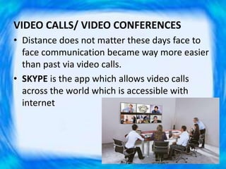 VIDEO CALLS/ VIDEO CONFERENCES
• Distance does not matter these days face to
face communication became way more easier
than past via video calls.
• SKYPE is the app which allows video calls
across the world which is accessible with
internet
 