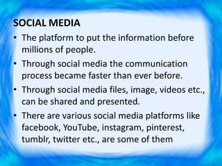 SOCIAL MEDIA
• The platform to put the information before
millions of people.
• Through social media the communication
process became faster than ever before.
• Through social media files, image, videos etc.,
can be shared and presented.
• There are various social media platforms like
facebook, YouTube, instagram, pinterest,
tumblr, twitter etc., are some of them
 