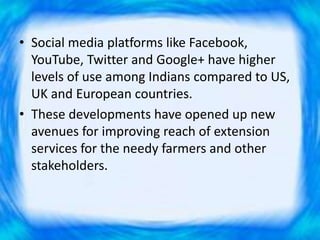 • Social media platforms like Facebook,
YouTube, Twitter and Google+ have higher
levels of use among Indians compared to US,
UK and European countries.
• These developments have opened up new
avenues for improving reach of extension
services for the needy farmers and other
stakeholders.
 