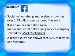 FACEBOOK
• Social networking giant facebook now has
over 1.59 billion users around the world.
• It is an American online social
media and social networking service company
started by Mark Zuckerberg
• A recent study has shown that 42% of farmers
use facebook
 