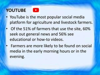 YOUTUBE
• YouTube is the most popular social media
platform for agriculture and livestock farmers.
• Of the 51% of farmers that use the site, 60%
seek out general news and 56% see
educational or how-to videos.
• Farmers are more likely to be found on social
media in the early morning hours or in the
evening.
 