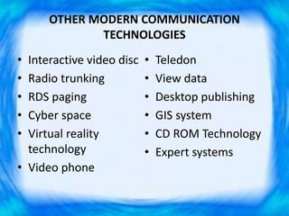 OTHER MODERN COMMUNICATION
TECHNOLOGIES
• Interactive video disc
• Radio trunking
• RDS paging
• Cyber space
• Virtual reality
technology
• Video phone
• Teledon
• View data
• Desktop publishing
• GIS system
• CD ROM Technology
• Expert systems
 