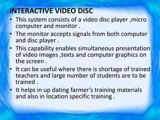 INTERACTIVE VIDEO DISC
• This system consists of a video disc player ,micro
computer and monitor .
• The monitor accepts signals from both computer
and disc player .
• This capability enables simultaneous presentation
of video images ,texts and computer graphics on
the screen .
• It can be useful where there is shortage of trained
teachers and large number of students are to be
trained .
• It helps in up dating farmer’s training materials
and also in location specific training .
 