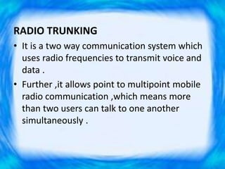 RADIO TRUNKING
• It is a two way communication system which
uses radio frequencies to transmit voice and
data .
• Further ,it allows point to multipoint mobile
radio communication ,which means more
than two users can talk to one another
simultaneously .
 