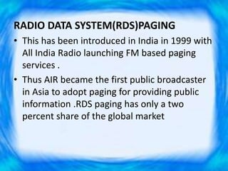 RADIO DATA SYSTEM(RDS)PAGING
• This has been introduced in India in 1999 with
All India Radio launching FM based paging
services .
• Thus AIR became the first public broadcaster
in Asia to adopt paging for providing public
information .RDS paging has only a two
percent share of the global market
 