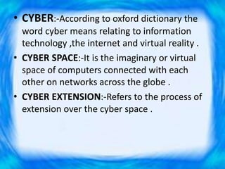 • CYBER:-According to oxford dictionary the
word cyber means relating to information
technology ,the internet and virtual reality .
• CYBER SPACE:-It is the imaginary or virtual
space of computers connected with each
other on networks across the globe .
• CYBER EXTENSION:-Refers to the process of
extension over the cyber space .
 