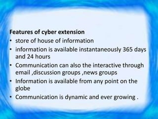 Features of cyber extension
• store of house of information
• information is available instantaneously 365 days
and 24 hours
• Communication can also the interactive through
email ,discussion groups ,news groups
• Information is available from any point on the
globe
• Communication is dynamic and ever growing .
 