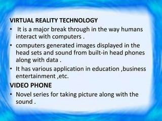 VIRTUAL REALITY TECHNOLOGY
• It is a major break through in the way humans
interact with computers .
• computers generated images displayed in the
head sets and sound from built-in head phones
along with data .
• It has various application in education ,business
entertainment ,etc.
VIDEO PHONE
• Novel series for taking picture along with the
sound .
 