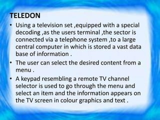 TELEDON
• Using a television set ,equipped with a special
decoding ,as the users terminal ,the sector is
connected via a telephone system ,to a large
central computer in which is stored a vast data
base of information .
• The user can select the desired content from a
menu .
• A keypad resembling a remote TV channel
selector is used to go through the menu and
select an item and the information appears on
the TV screen in colour graphics and text .
 