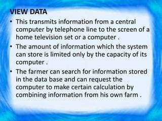 VIEW DATA
• This transmits information from a central
computer by telephone line to the screen of a
home television set or a computer .
• The amount of information which the system
can store is limited only by the capacity of its
computer .
• The farmer can search for information stored
in the data base and can request the
computer to make certain calculation by
combining information from his own farm .
 