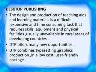 DESKTOP PUBLISHING
• The design and production of teaching aids
and learning materials is a difficult
,expensive and time consuming task that
requires skills ,equipment and physical
facilities ,usually unavailable in rural areas of
developing countries .
• DTP offers many new opportunities .
• DTP combines typesetting ,graphics
production ,in a low cost ,user-friendly
package .
 