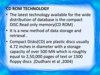 CD ROM TECHNOLOGY
• The latest technology available for the wide
distribution of database is the compact
DISC.Read only memory(CD ROM) .
• It is a new method of data storage and
retrieval .
• Compact Disks(CD) are plastic discs usually
4.72 inches in diameter with a storage
capacity of over 500 MN which is roughly
equal to 2,50,000 pages of text or 1500
floppy discs .(Dudhani et al ,2004)
 