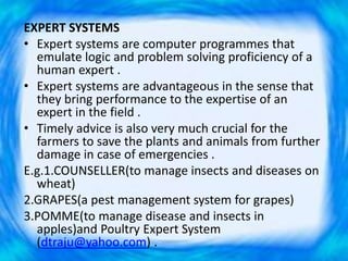 EXPERT SYSTEMS
• Expert systems are computer programmes that
emulate logic and problem solving proficiency of a
human expert .
• Expert systems are advantageous in the sense that
they bring performance to the expertise of an
expert in the field .
• Timely advice is also very much crucial for the
farmers to save the plants and animals from further
damage in case of emergencies .
E.g.1.COUNSELLER(to manage insects and diseases on
wheat)
2.GRAPES(a pest management system for grapes)
3.POMME(to manage disease and insects in
apples)and Poultry Expert System
(dtraju@yahoo.com) .
 