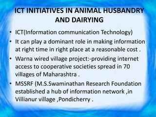 ICT INITIATIVES IN ANIMAL HUSBANDRY
AND DAIRYING
• ICT(Information communication Technology)
• It can play a dominant role in making information
at right time in right place at a reasonable cost .
• Warna wired village project:-providing internet
access to cooperative societies spread in 70
villages of Maharashtra .
• MSSRF (M.S.Swaminathan Research Foundation
established a hub of information network ,in
Villianur village ,Pondicherry .
 