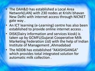 • The DAH&D has established a Local Area
Network(LAN) with 230 nodes at Krishi bhavan
New Delhi with internet access through NICNET
gate way .
• An ICT learning (e-Learning) centre has also been
established to provide online internet access .
• DISK(Dairy information and services kiosk) is
taken up by GCMFL(Gujarat Cooperative Milk
Marketing Federation Ltd) with the help of Indian
Institute of Management ,Ahmadabad
• The NDDB has established “AKASHGANGA”
which provides total integrated solution for
automatic milk collection .
 