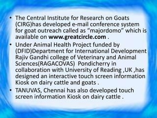 • The Central Institute for Research on Goats
(CIRG)has developed e-mail conference system
for goat outreach called as “majordomo” which is
available on www.greatcircle.com .
• Under Animal Health Project funded by
(DFID)Department for International Development
Rajiv Gandhi college of Veterinary and Animal
Sciences(RAGACOVAS) Pondicherry in
collaboration with University of Reading ,UK ,has
designed an interactive touch screen information
Kiosk on dairy cattle and goats .
• TANUVAS, Chennai has also developed touch
screen information Kiosk on dairy cattle .
 
