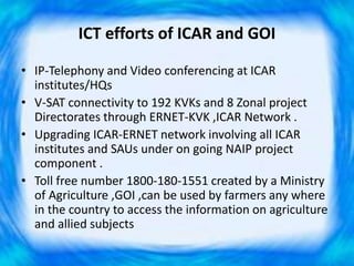 ICT efforts of ICAR and GOI
• IP-Telephony and Video conferencing at ICAR
institutes/HQs
• V-SAT connectivity to 192 KVKs and 8 Zonal project
Directorates through ERNET-KVK ,ICAR Network .
• Upgrading ICAR-ERNET network involving all ICAR
institutes and SAUs under on going NAIP project
component .
• Toll free number 1800-180-1551 created by a Ministry
of Agriculture ,GOI ,can be used by farmers any where
in the country to access the information on agriculture
and allied subjects
 