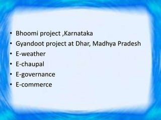 • Bhoomi project ,Karnataka
• Gyandoot project at Dhar, Madhya Pradesh
• E-weather
• E-chaupal
• E-governance
• E-commerce
 
