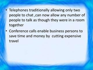 • Telephones traditionally allowing only two
people to chat ,can now allow any number of
people to talk as though they were in a room
together
• Conference calls enable business persons to
save time and money by cutting expensive
travel
 