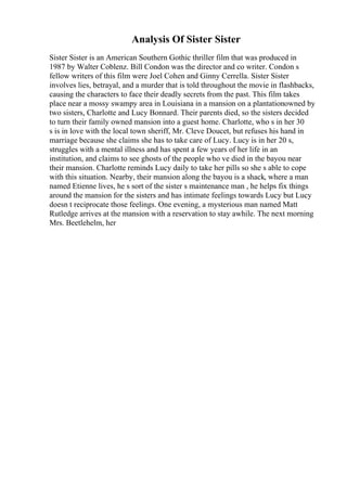 Analysis Of Sister Sister
Sister Sister is an American Southern Gothic thriller film that was produced in
1987 by Walter Coblenz. Bill Condon was the director and co writer. Condon s
fellow writers of this film were Joel Cohen and Ginny Cerrella. Sister Sister
involves lies, betrayal, and a murder that is told throughout the movie in flashbacks,
causing the characters to face their deadly secrets from the past. This film takes
place near a mossy swampy area in Louisiana in a mansion on a plantationowned by
two sisters, Charlotte and Lucy Bonnard. Their parents died, so the sisters decided
to turn their family owned mansion into a guest home. Charlotte, who s in her 30
s is in love with the local town sheriff, Mr. Cleve Doucet, but refuses his hand in
marriage because she claims she has to take care of Lucy. Lucy is in her 20 s,
struggles with a mental illness and has spent a few years of her life in an
institution, and claims to see ghosts of the people who ve died in the bayou near
their mansion. Charlotte reminds Lucy daily to take her pills so she s able to cope
with this situation. Nearby, their mansion along the bayou is a shack, where a man
named Etienne lives, he s sort of the sister s maintenance man , he helps fix things
around the mansion for the sisters and has intimate feelings towards Lucy but Lucy
doesn t reciprocate those feelings. One evening, a mysterious man named Matt
Rutledge arrives at the mansion with a reservation to stay awhile. The next morning
Mrs. Beetlehelm, her
 