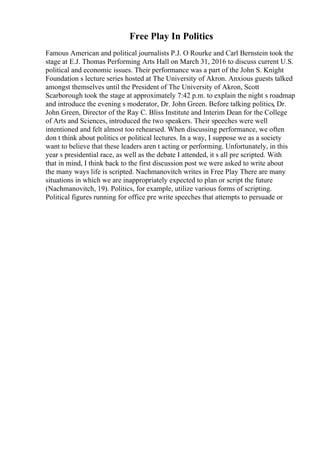Free Play In Politics
Famous American and political journalists P.J. O Rourke and Carl Bernstein took the
stage at E.J. Thomas Performing Arts Hall on March 31, 2016 to discuss current U.S.
political and economic issues. Their performance was a part of the John S. Knight
Foundation s lecture series hosted at The University of Akron. Anxious guests talked
amongst themselves until the President of The University of Akron, Scott
Scarborough took the stage at approximately 7:42 p.m. to explain the night s roadmap
and introduce the evening s moderator, Dr. John Green. Before talking politics, Dr.
John Green, Director of the Ray C. Bliss Institute and Interim Dean for the College
of Arts and Sciences, introduced the two speakers. Their speeches were well
intentioned and felt almost too rehearsed. When discussing performance, we often
don t think about politics or political lectures. In a way, I suppose we as a society
want to believe that these leaders aren t acting or performing. Unfortunately, in this
year s presidential race, as well as the debate I attended, it s all pre scripted. With
that in mind, I think back to the first discussion post we were asked to write about
the many ways life is scripted. Nachmanovitch writes in Free Play There are many
situations in which we are inappropriately expected to plan or script the future
(Nachmanovitch, 19). Politics, for example, utilize various forms of scripting.
Political figures running for office pre write speeches that attempts to persuade or
 