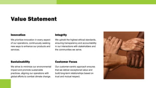 Value Statement
Innovation
We prioritize innovation in every aspect
of our operations, continuously seeking
new ways to enhance our products and
services.
Sustainability
We strive to minimize our environmental
impact and promote sustainable
practices, aligning our operations with
global efforts to combat climate change.
Integrity
We uphold the highest ethical standards,
ensuring transparency and accountability
in our interactions with stakeholders and
the communities we serve.
Customer Focus
Our customer-centric approach ensures
that we deliver exceptional value and
build long-term relationships based on
trust and mutual respect.
 