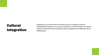 Cultural
Integration
Integrating our core values into the company culture is a strategic priority. By
embedding these values into our policies, procedures, and daily activities, we create a
cohesive environment that encourages employee engagement and alignment with our
strategic goals.
 