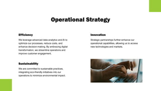 Operational Strategy
Efficiency
We leverage advanced data analytics and AI to
optimize our processes, reduce costs, and
enhance decision-making. By embracing digital
transformation, we streamline operations and
improve customer engagement.
Sustainability
We are committed to sustainable practices,
integrating eco-friendly initiatives into our
operations to minimize environmental impact.
Innovation
Strategic partnerships further enhance our
operational capabilities, allowing us to access
new technologies and markets.
 