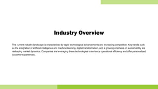 Industry Overview
The current industry landscape is characterized by rapid technological advancements and increasing competition. Key trends such
as the integration of artificial intelligence and machine learning, digital transformation, and a growing emphasis on sustainability are
reshaping market dynamics. Companies are leveraging these technologies to enhance operational efficiency and offer personalized
customer experiences.
 