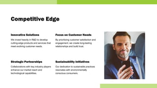 Competitive Edge
Innovative Solutions
We invest heavily in R&D to develop
cutting-edge products and services that
meet evolving customer needs.
Strategic Partnerships
Collaborations with key industry players
enhance our market reach and
technological capabilities.
Focus on Customer Needs
By prioritizing customer satisfaction and
engagement, we create long-lasting
relationships and build trust.
Sustainability Initiatives
Our dedication to sustainable practices
resonates with environmentally
conscious consumers.
 