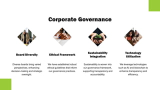 Corporate Governance
Board Diversity
Diverse boards bring varied
perspectives, enhancing
decision-making and strategic
oversight.
Ethical Framework
We have established robust
ethical guidelines that inform
our governance practices.
Sustainability
Integration
Sustainability is woven into
our governance framework,
supporting transparency and
accountability.
Technology
Utilization
We leverage technologies
such as AI and blockchain to
enhance transparency and
efficiency.
 