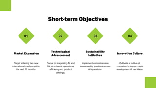 Short-term Objectives
01
Market Expansion
Target entering two new
international markets within
the next 12 months.
02
Technological
Advancement
Focus on integrating AI and
ML to enhance operational
efficiency and product
offerings.
03
Sustainability
Initiatives
Implement comprehensive
sustainability practices across
all operations.
04
Innovation Culture
Cultivate a culture of
innovation to support rapid
development of new ideas.
 