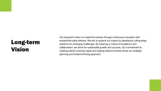 Long-term
Vision
Our long-term vision is to lead the industry through continuous innovation and
exceptional value delivery. We aim to expand our impact by developing cutting-edge
solutions for emerging challenges. By fostering a culture of excellence and
collaboration, we strive for sustainable growth and success. Our commitment to
meeting clients' evolving needs and staying ahead of trends drives our strategic
planning and forward-thinking approach.
 