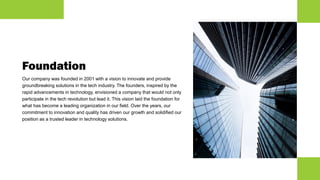 Foundation
Our company was founded in 2001 with a vision to innovate and provide
groundbreaking solutions in the tech industry. The founders, inspired by the
rapid advancements in technology, envisioned a company that would not only
participate in the tech revolution but lead it. This vision laid the foundation for
what has become a leading organization in our field. Over the years, our
commitment to innovation and quality has driven our growth and solidified our
position as a trusted leader in technology solutions.
 