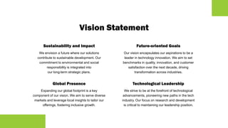 Vision Statement
Sustainability and Impact
We envision a future where our solutions
contribute to sustainable development. Our
commitment to environmental and social
responsibility is integrated into
our long-term strategic plans.
Global Presence
Expanding our global footprint is a key
component of our vision. We aim to serve diverse
markets and leverage local insights to tailor our
offerings, fostering inclusive growth.
Future-oriented Goals
Our vision encapsulates our aspirations to be a
leader in technology innovation. We aim to set
benchmarks in quality, innovation, and customer
satisfaction over the next decade, driving
transformation across industries.
Technological Leadership
We strive to be at the forefront of technological
advancements, pioneering new paths in the tech
industry. Our focus on research and development
is critical to maintaining our leadership position.
 