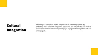 Cultural
Integration
Integrating our core values into the company culture is a strategic priority. By
embedding these values into our policies, procedures, and daily activities, we create a
cohesive environment that encourages employee engagement and alignment with our
strategic goals.
 
